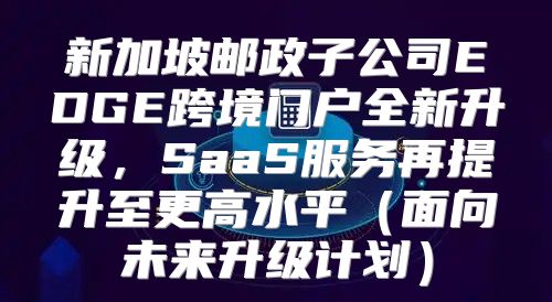 新加坡邮政子公司EDGE跨境门户全新升级，SaaS服务再提升至更高水平面向未来升级计划