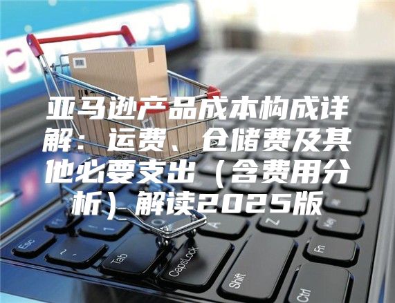 亚马逊产品成本构成详解：运费、仓储费及其他必要支出含费用分析解读2025版