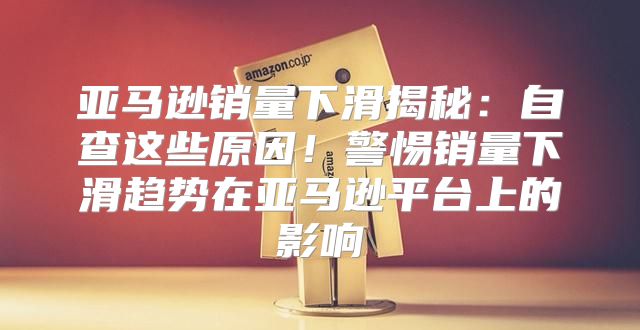 亚马逊销量下滑揭秘：自查这些原因！警惕销量下滑趋势在亚马逊平台上的影响