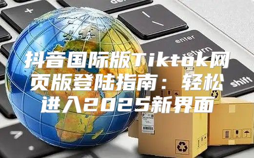 抖音国际版Tiktok网页版登陆指南：轻松进入2025新界面