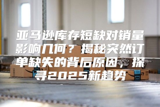 亚马逊库存短缺对销量影响几何？揭秘突然订单缺失的背后原因，探寻2025新趋势