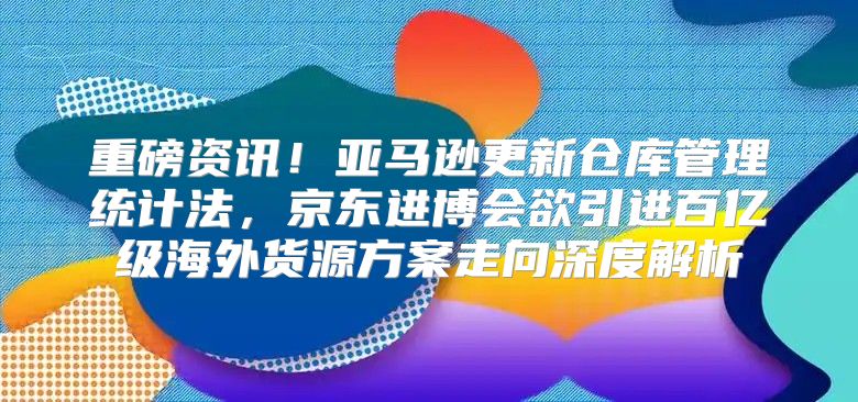 重磅资讯！亚马逊更新仓库管理统计法，京东进博会欲引进百亿级海外货源方案走向深度解析