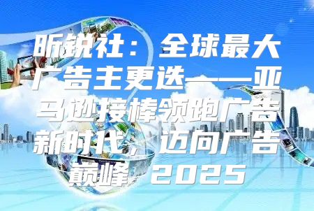 昕锐社：全球最大广告主更迭——亚马逊接棒领跑广告新时代，迈向广告巅峰 2025