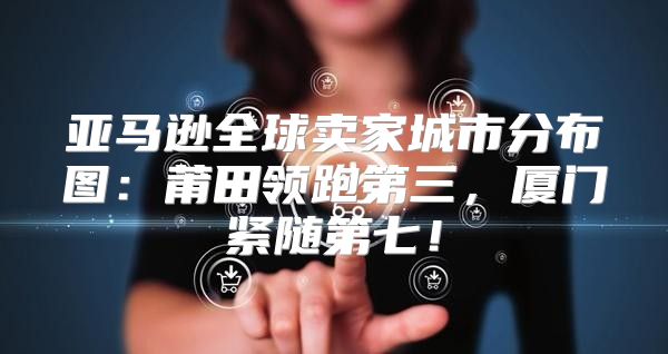 亚马逊全球卖家城市分布图：莆田领跑第三，厦门紧随第七！