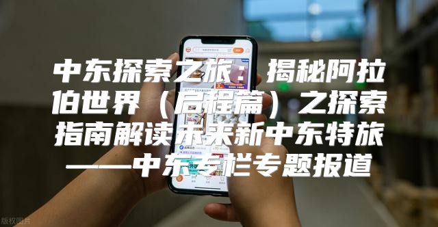中东探索之旅：揭秘阿拉伯世界启程篇之探索指南解读未来新中东特旅——中东专栏专题报道
