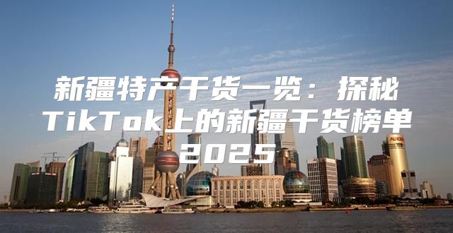 新疆特产干货一览：探秘TikTok上的新疆干货榜单2025