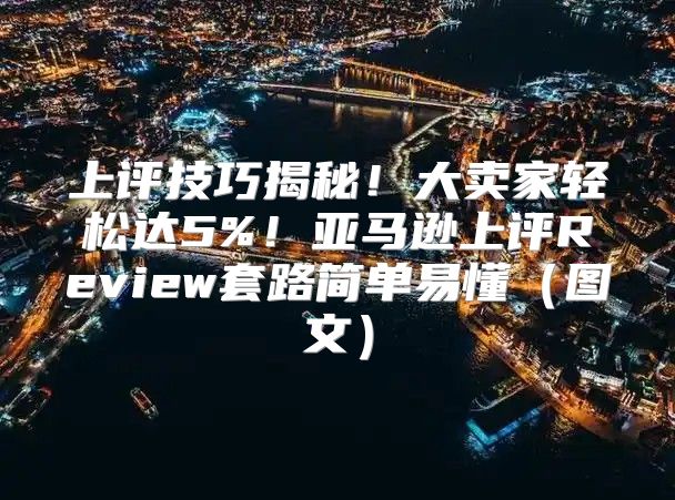 上评技巧揭秘！大卖家轻松达5%！亚马逊上评Review套路简单易懂图文