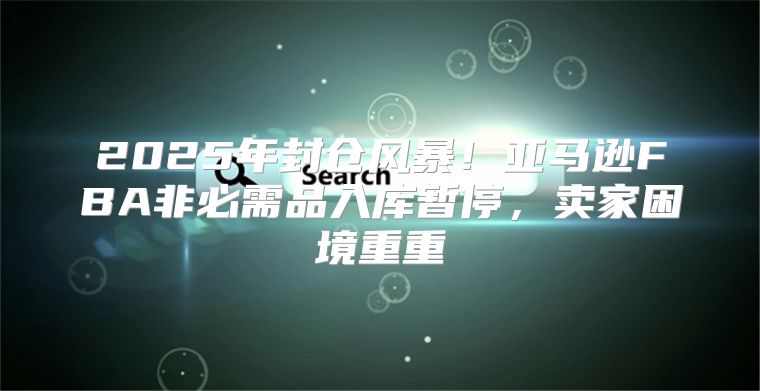 2025年封仓风暴！亚马逊FBA非必需品入库暂停，卖家困境重重