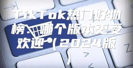 TikTok热门好物榜：哪个版本更受欢迎2025版