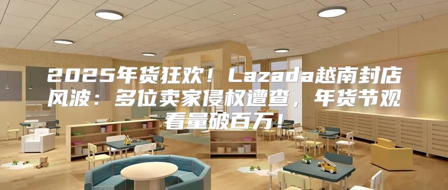 2025年货狂欢！Lazada越南封店风波：多位卖家侵权遭查，年货节观看量破百万！