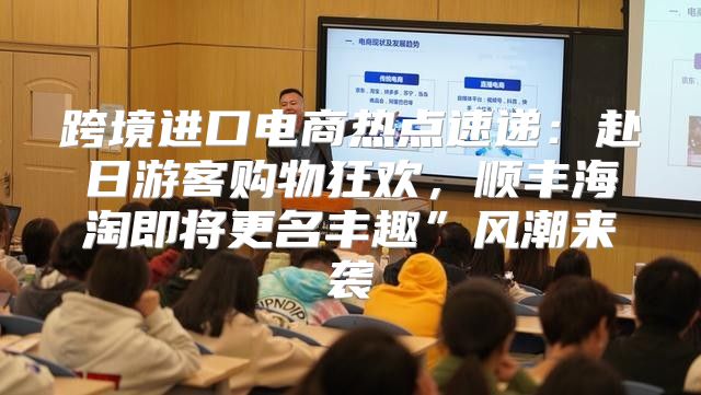 跨境进口电商热点速递：赴日游客购物狂欢，顺丰海淘即将更名丰趣”风潮来袭