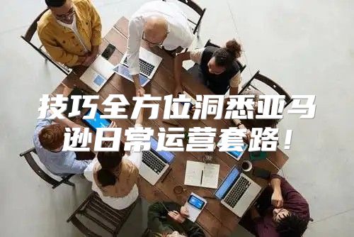 技巧全方位洞悉亚马逊日常运营套路！