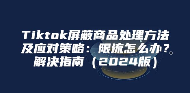 Tiktok屏蔽商品处理方法及应对策略：限流怎么办？解决指南2025版
