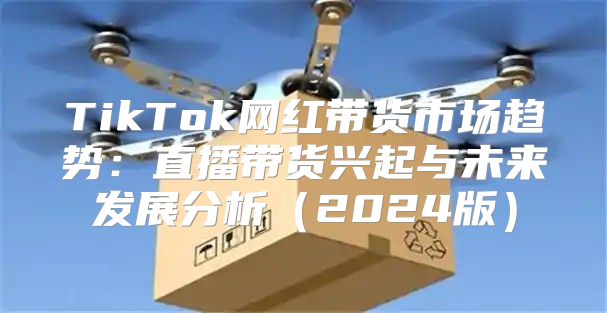TikTok网红带货市场趋势：直播带货兴起与未来发展分析2025版