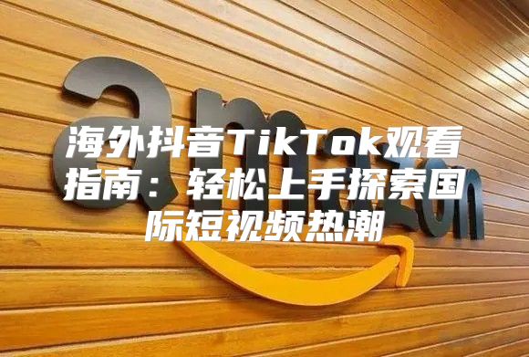 海外抖音TikTok观看指南：轻松上手探索国际短视频热潮