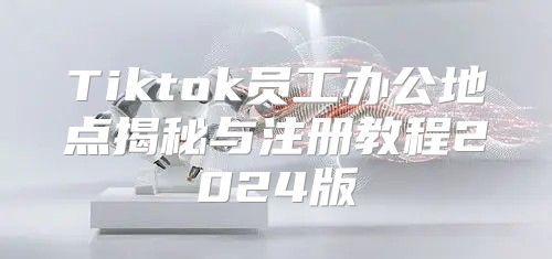 Tiktok员工办公地点揭秘与注册教程2025版
