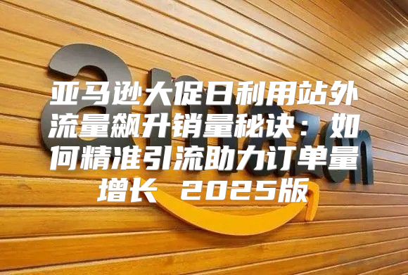 亚马逊大促日利用站外流量飙升销量秘诀：如何精准引流助力订单量增长 2025版