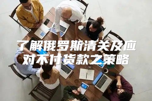 了解俄罗斯清关及应对不付货款之策略