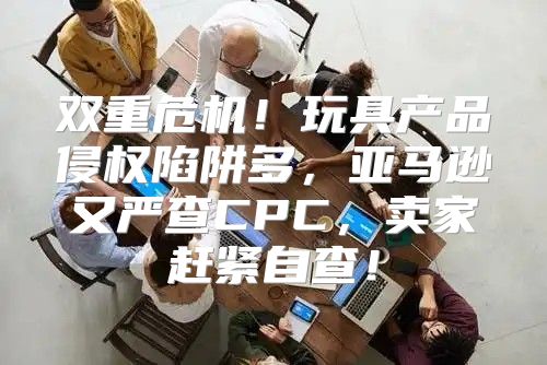 双重危机！玩具产品侵权陷阱多，亚马逊又严查CPC，卖家赶紧自查！
