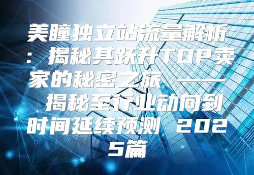 美瞳独立站流量解析：揭秘其跃升TOP卖家的秘密之旅 —— 揭秘至行业动向到时间延续预测 2025篇