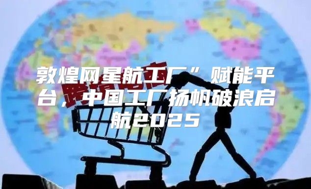 敦煌网星航工厂”赋能平台，中国工厂扬帆破浪启航2025