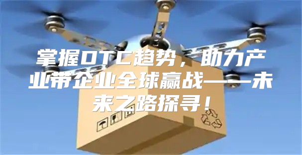掌握DTC趋势，助力产业带企业全球赢战——未来之路探寻！