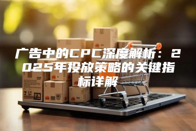 广告中的CPC深度解析：2025年投放策略的关键指标详解
