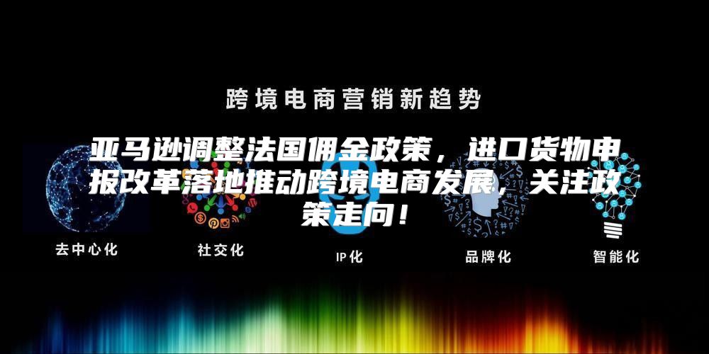 亚马逊调整法国佣金政策，进口货物申报改革落地推动跨境电商发展，关注政策走向！
