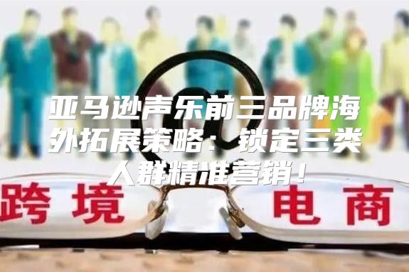 亚马逊声乐前三品牌海外拓展策略：锁定三类人群精准营销！