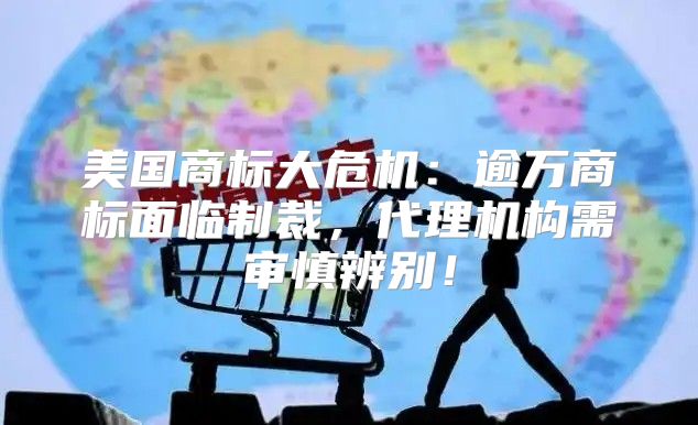 美国商标大危机：逾万商标面临制裁，代理机构需审慎辨别！