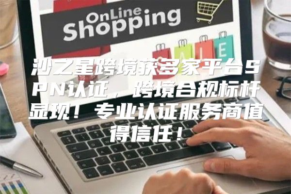 沙之星跨境获多家平台SPN认证，跨境合规标杆显现！专业认证服务商值得信任！