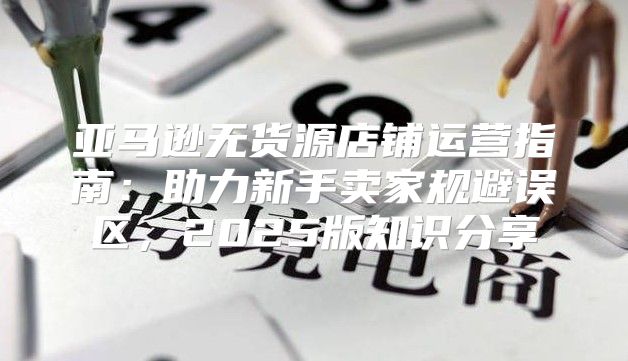 亚马逊无货源店铺运营指南：助力新手卖家规避误区，2025版知识分享