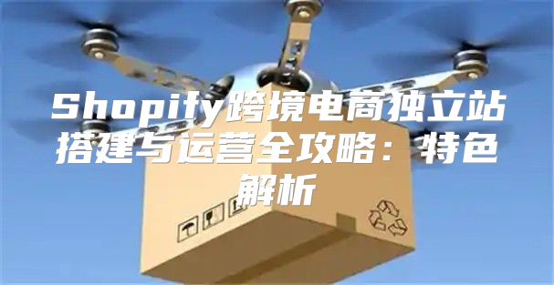 Shopify跨境电商独立站搭建与运营全攻略：特色解析