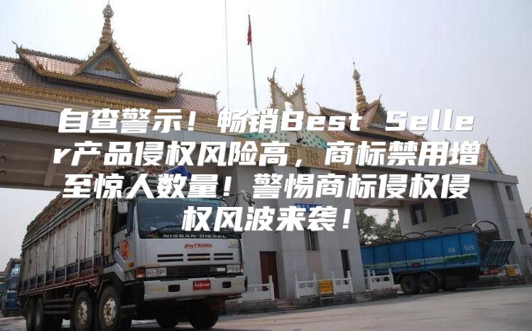 自查警示！畅销Best Seller产品侵权风险高，商标禁用增至惊人数量！警惕商标侵权侵权风波来袭！