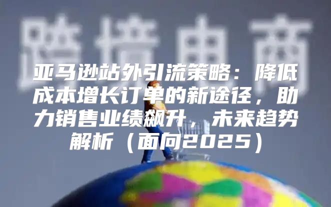 亚马逊站外引流策略：降低成本增长订单的新途径，助力销售业绩飙升，未来趋势解析面向2025