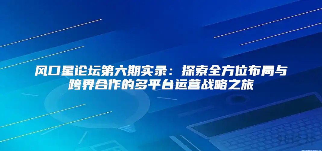 风口星论坛第六期实录：探索全方位布局与跨界合作的多平台运营战略之旅