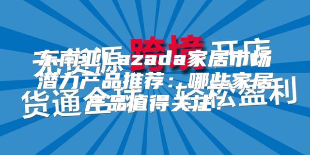 东南亚Lazada家居市场潜力产品推荐：哪些家居产品值得关注？