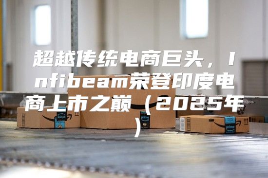 超越传统电商巨头，Infibeam荣登印度电商上市之巅2025年