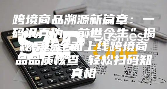 跨境商品溯源新篇章：一码识真伪，前世今生”揭秘系统全面上线跨境商品品质核查 轻松扫码知真相