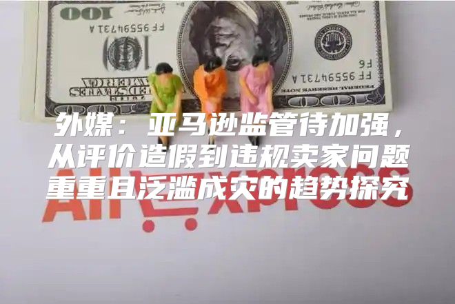 外媒：亚马逊监管待加强，从评价造假到违规卖家问题重重且泛滥成灾的趋势探究