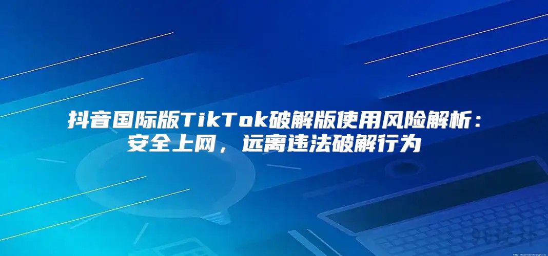 抖音国际版TikTok破解版使用风险解析：安全上网，远离违法破解行为