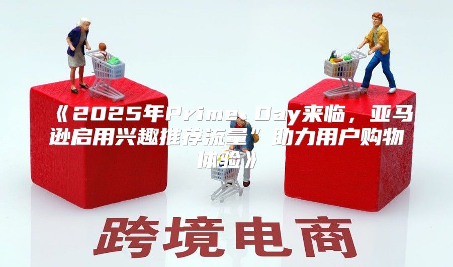 2025年PrimeDay来临，亚马逊启用兴趣推荐流量”助力用户购物体验