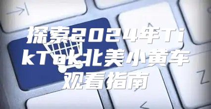 探索2025年TikTok北美小黄车观看指南