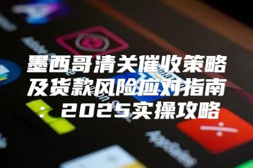 墨西哥清关催收策略及货款风险应对指南：2025实操攻略