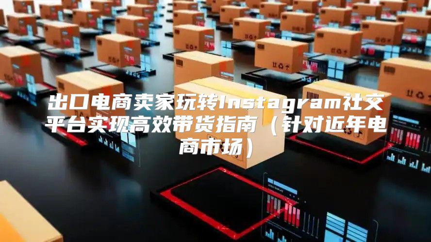 出口电商卖家玩转Instagram社交平台实现高效带货指南针对近年电商市场