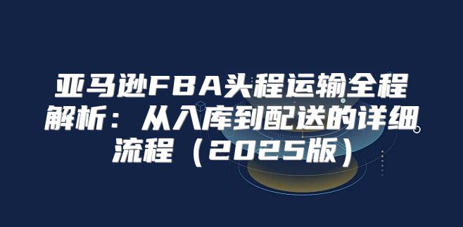 亚马逊FBA头程运输全程解析：从入库到配送的详细流程2025版
