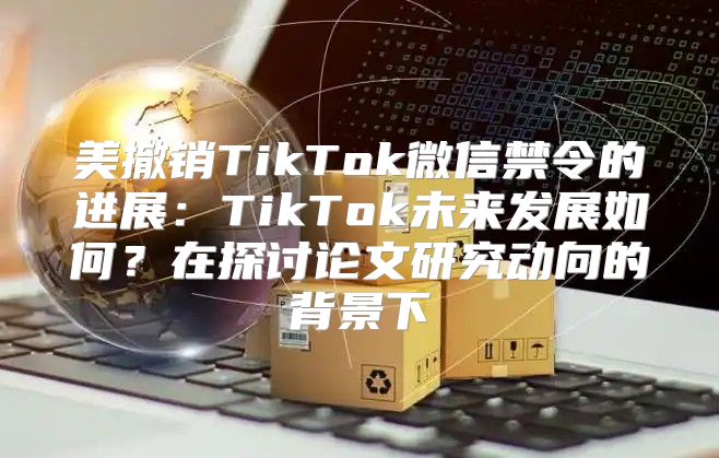 美撤销TikTok微信禁令的进展：TikTok未来发展如何？在探讨论文研究动向的背景下