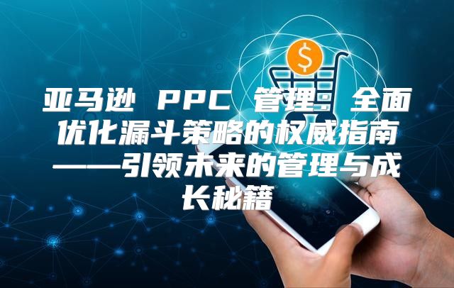 亚马逊 PPC 管理：全面优化漏斗策略的权威指南——引领未来的管理与成长秘籍