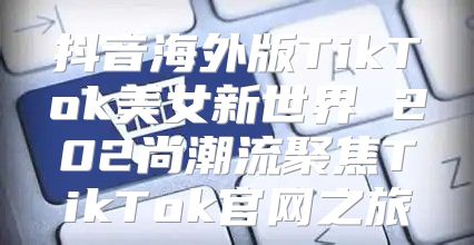 抖音海外版TikTok美女新世界 202尚潮流聚焦TikTok官网之旅