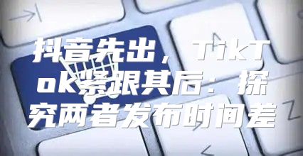 抖音先出，TikTok紧跟其后：探究两者发布时间差